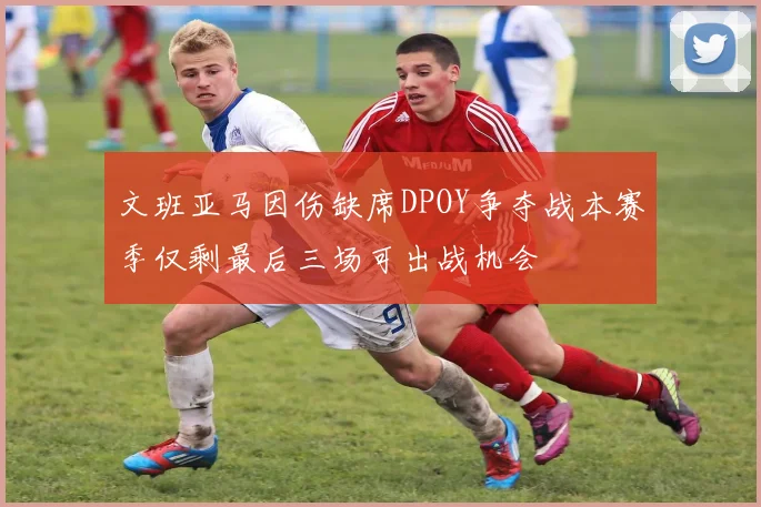 文班亚马因伤缺席DPOY争夺战本赛季仅剩最后三场可出战机会