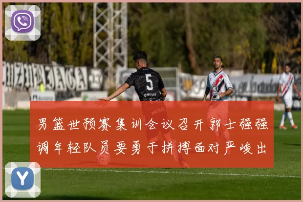 男篮世预赛集训会议召开郭士强强调年轻队员要勇于拼搏面对严峻出线形势