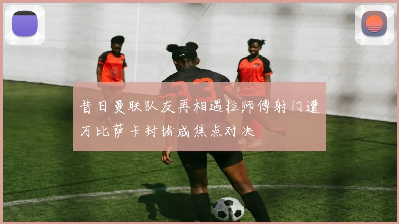 昔日曼联队友再相遇拉师傅射门遭万比萨卡封堵成焦点对决