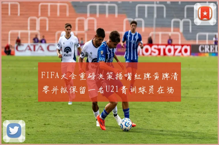 FIFA大会重磅决策捂嘴红牌黄牌清零并拟保留一名U21青训球员在场