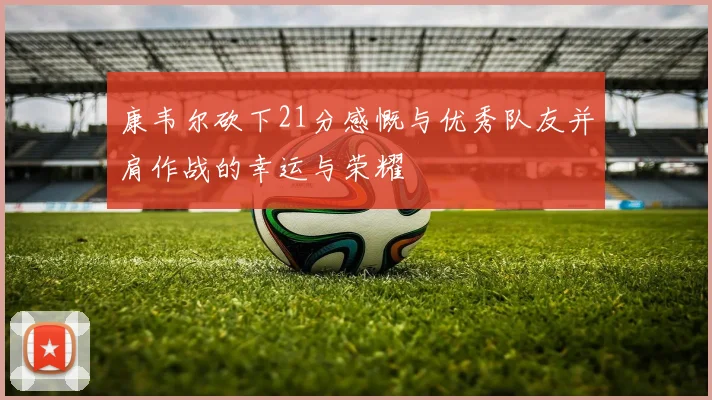 康韦尔砍下21分感慨与优秀队友并肩作战的幸运与荣耀