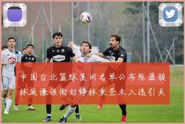 中国台北篮球集训名单公布陈盈骏林庭谦领衔刘铮林秉圣未入选引关注