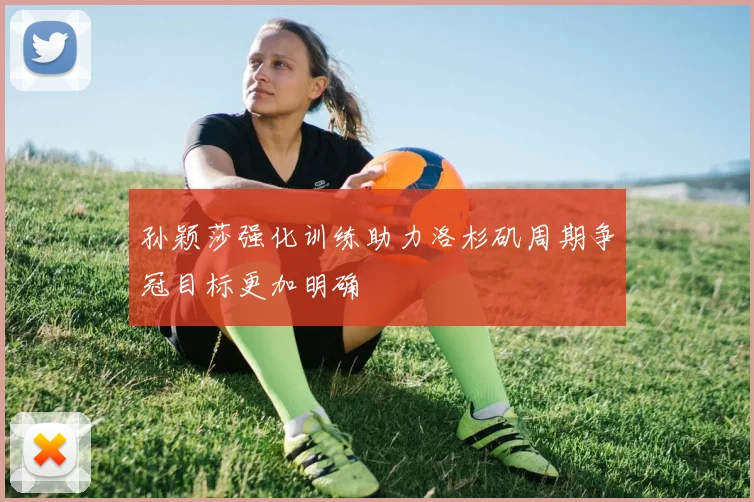 孙颖莎强化训练助力洛杉矶周期争冠目标更加明确