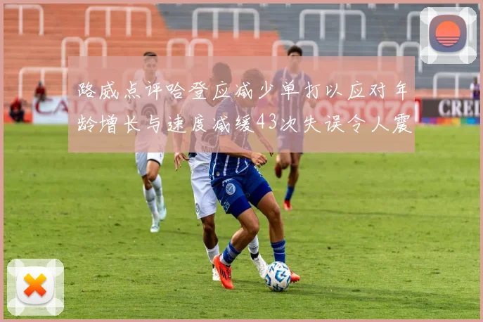 路威点评哈登应减少单打以应对年龄增长与速度减缓43次失误令人震惊