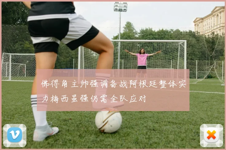 佛得角主帅强调备战阿根廷整体实力梅西虽强仍需全队应对