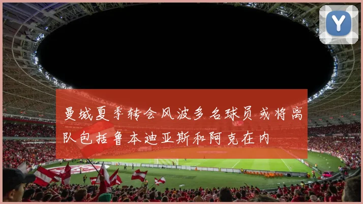 曼城夏季转会风波多名球员或将离队包括鲁本迪亚斯和阿克在内