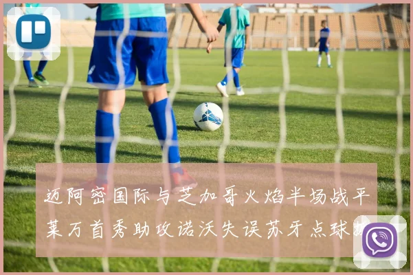 迈阿密国际与芝加哥火焰半场战平莱万首秀助攻诺沃失误苏牙点球扳平比分