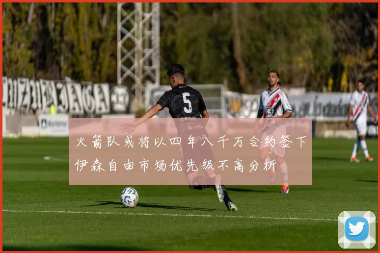 火箭队或将以四年八千万合约签下伊森自由市场优先级不高分析