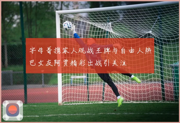 字母哥携家人观战王牌与自由人热巴女友阿贾精彩出战引关注