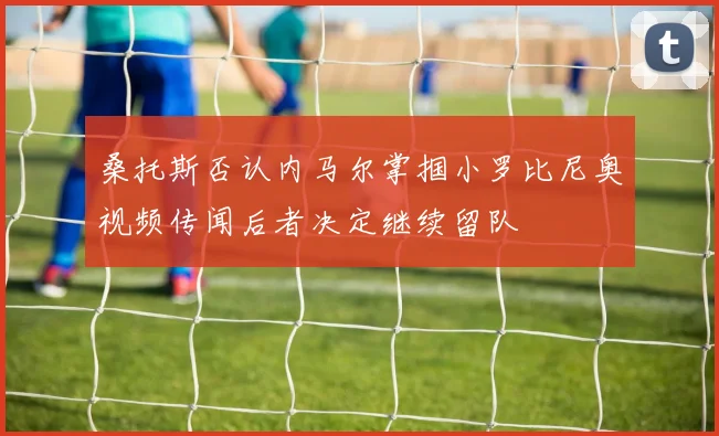 桑托斯否认内马尔掌掴小罗比尼奥视频传闻后者决定继续留队