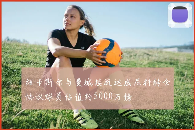纽卡斯尔与曼城接近达成尼科转会协议球员估值约5000万镑