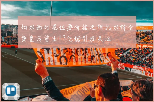 切尔西对恩佐要价接近阿扎尔转会费皇马曾出13亿镑引发关注