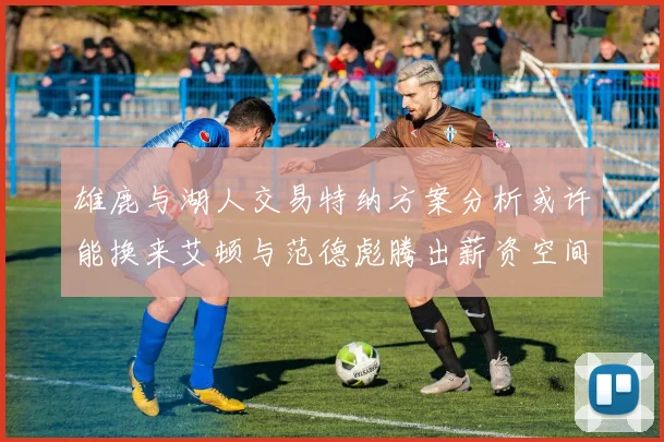 雄鹿与湖人交易特纳方案分析或许能换来艾顿与范德彪腾出薪资空间