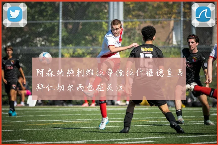 阿森纳热刺维拉争抢拉什福德皇马拜仁切尔西也在关注