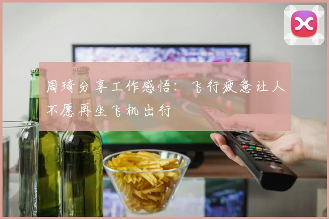 周琦分享工作感悟：飞行疲惫让人不愿再坐飞机出行