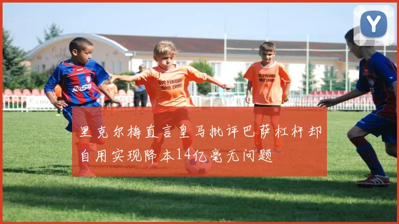 里克尔梅直言皇马批评巴萨杠杆却自用实现降本14亿毫无问题