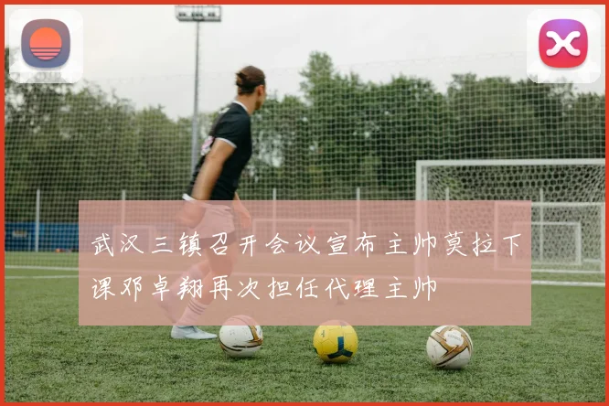 武汉三镇召开会议宣布主帅莫拉下课邓卓翔再次担任代理主帅