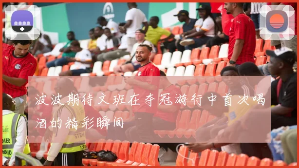 波波期待文班在夺冠游行中首次喝酒的精彩瞬间