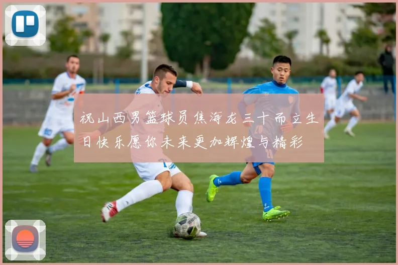 祝山西男篮球员焦海龙三十而立生日快乐愿你未来更加辉煌与精彩
