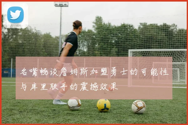 名嘴畅谈詹姆斯加盟勇士的可能性与库里联手的震撼效果