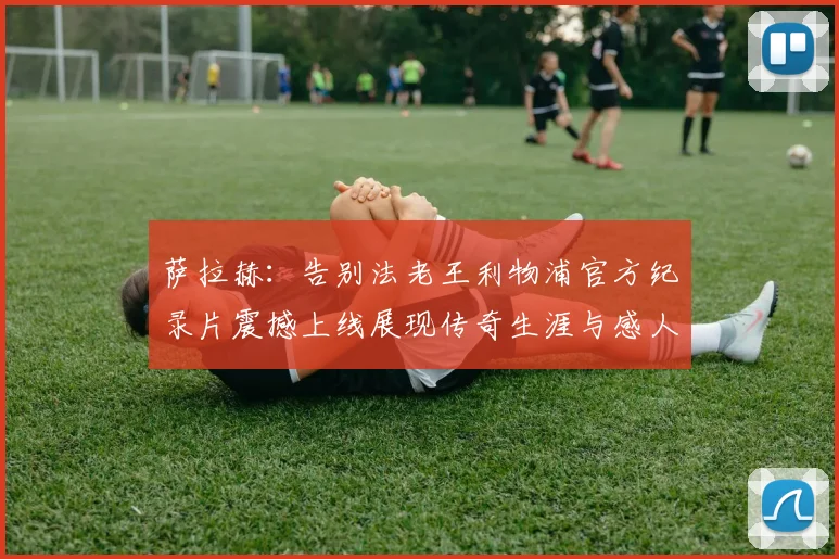 萨拉赫：告别法老王利物浦官方纪录片震撼上线展现传奇生涯与感人时刻
