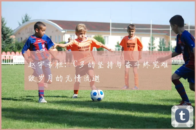 赵宇专栏：C罗的坚持与奋斗终究难敌岁月的无情流逝