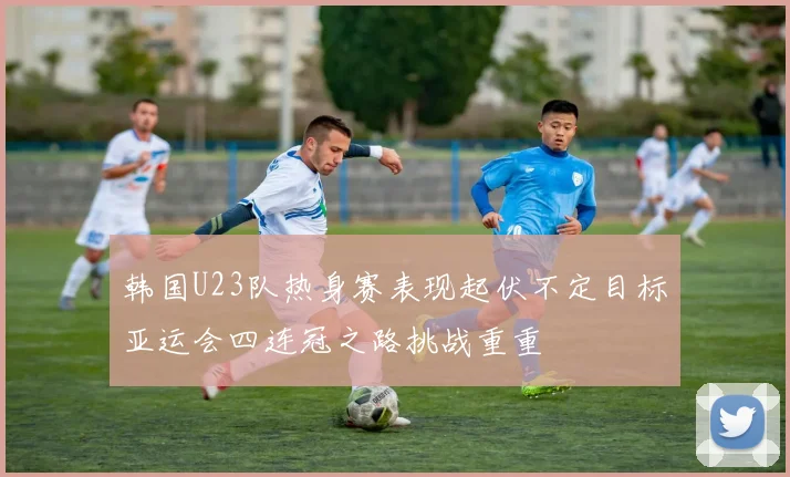 韩国U23队热身赛表现起伏不定目标亚运会四连冠之路挑战重重