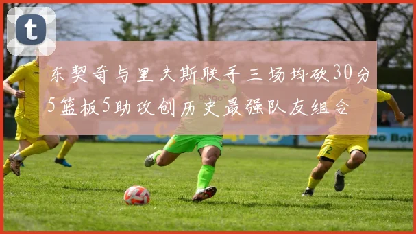 东契奇与里夫斯联手三场均砍30分5篮板5助攻创历史最强队友组合