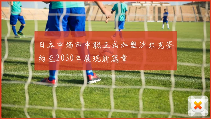 日本中场田中聪正式加盟沙尔克签约至2030年展现新篇章